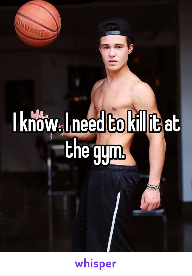 I know. I need to kill it at the gym. 