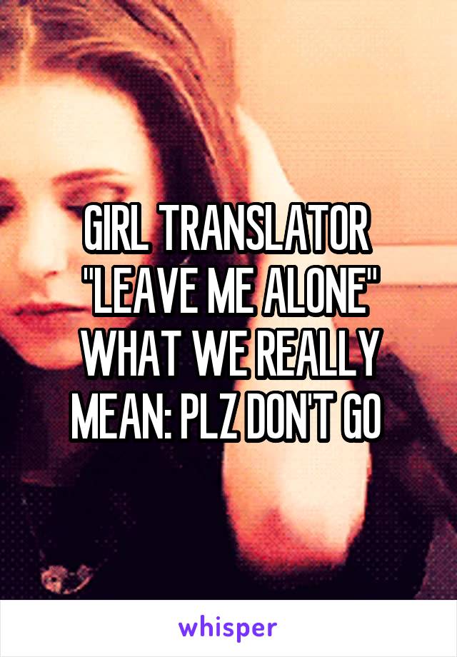 GIRL TRANSLATOR 
"LEAVE ME ALONE"
WHAT WE REALLY MEAN: PLZ DON'T GO 