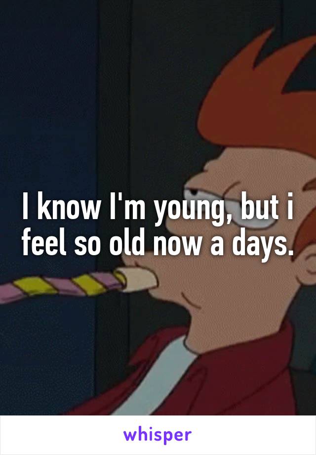 I know I'm young, but i feel so old now a days.