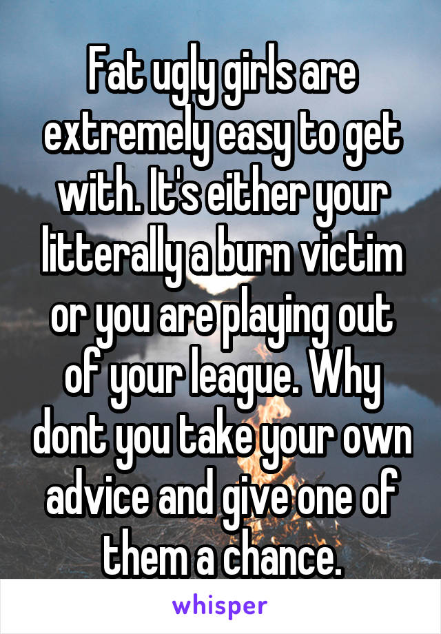 Fat ugly girls are extremely easy to get with. It's either your litterally a burn victim or you are playing out of your league. Why dont you take your own advice and give one of them a chance.