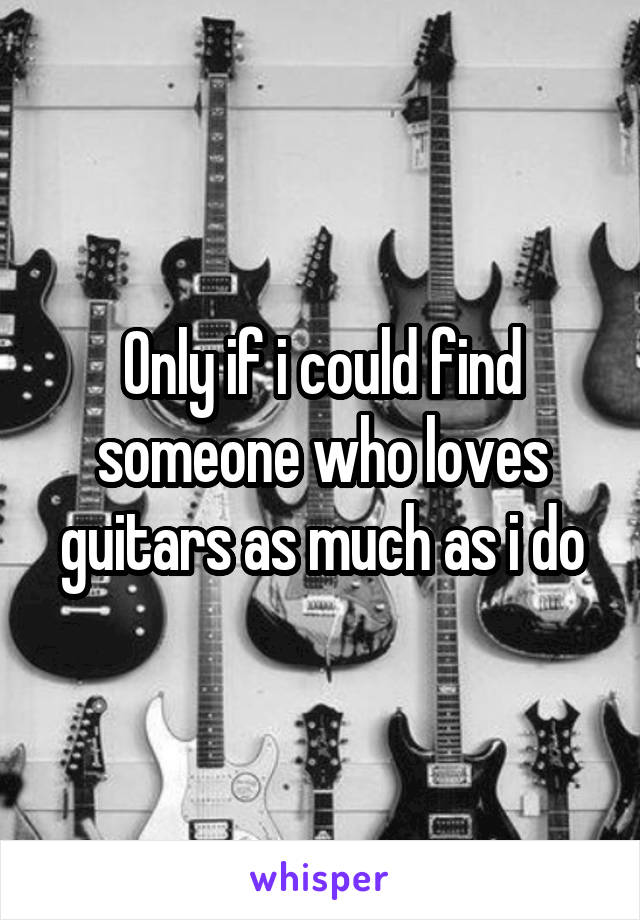 Only if i could find someone who loves guitars as much as i do