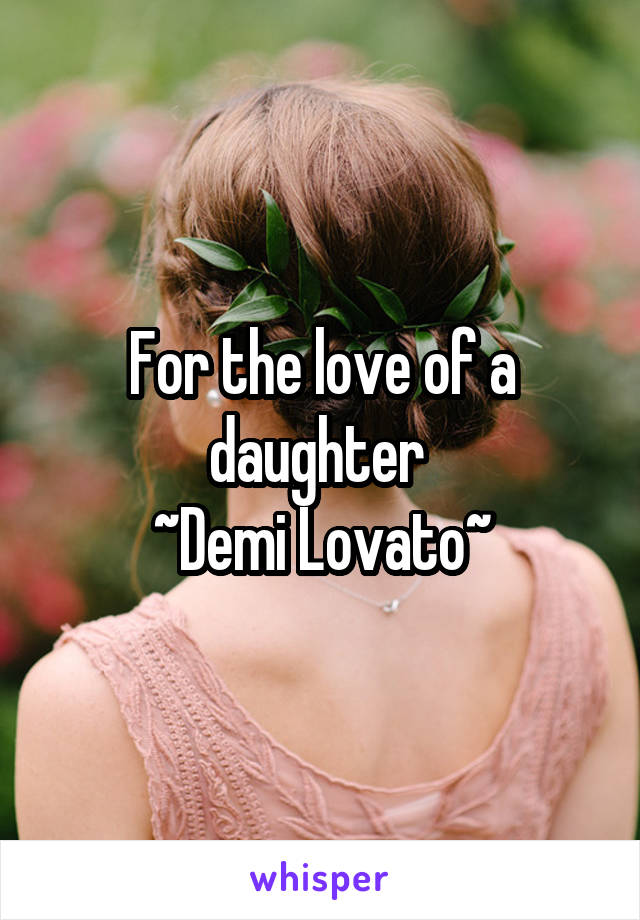 For the love of a daughter 
~Demi Lovato~