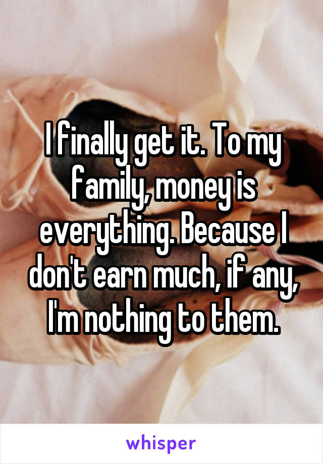 I finally get it. To my family, money is everything. Because I don't earn much, if any, I'm nothing to them.