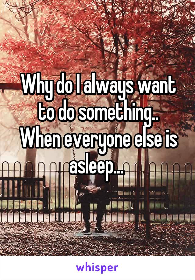 Why do I always want to do something..
When everyone else is asleep... 
