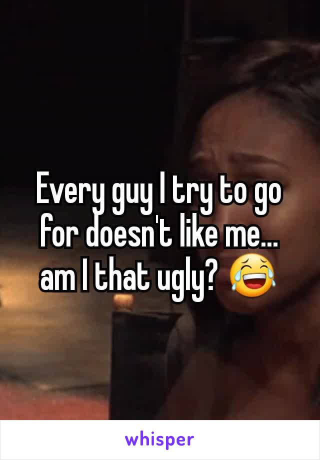 Every guy I try to go for doesn't like me... am I that ugly? 😂