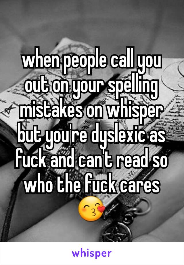 when people call you out on your spelling mistakes on whisper but you're dyslexic as fuck and can't read so who the fuck cares😙