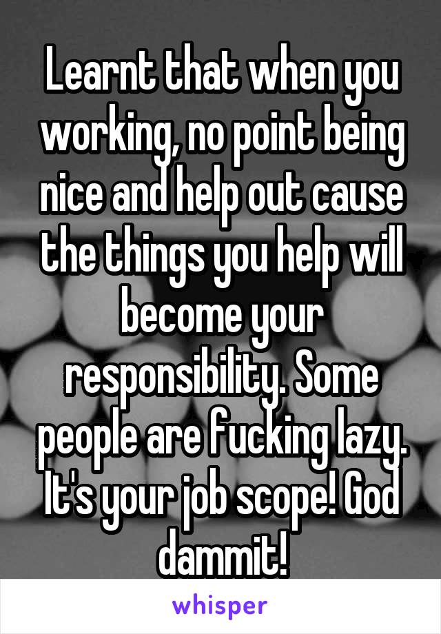 Learnt that when you working, no point being nice and help out cause the things you help will become your responsibility. Some people are fucking lazy. It's your job scope! God dammit!