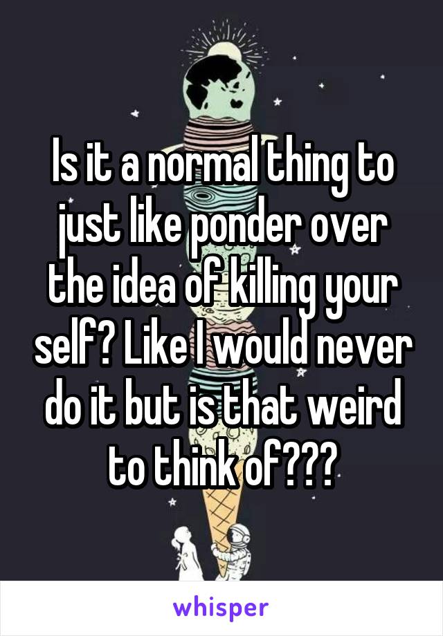 Is it a normal thing to just like ponder over the idea of killing your self? Like I would never do it but is that weird to think of???