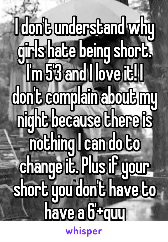 I don't understand why girls hate being short. I'm 5'3 and I love it! I don't complain about my night because there is nothing I can do to change it. Plus if your short you don't have to have a 6'+guy