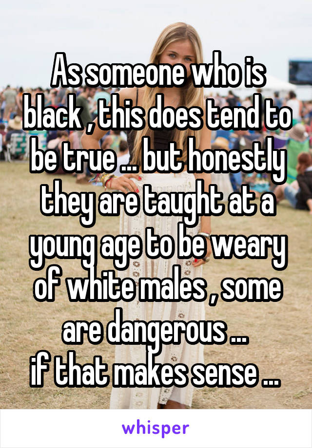 As someone who is black , this does tend to be true ... but honestly they are taught at a young age to be weary of white males , some are dangerous ... 
if that makes sense ... 