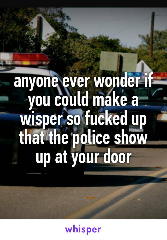 anyone ever wonder if you could make a wisper so fucked up that the police show up at your door