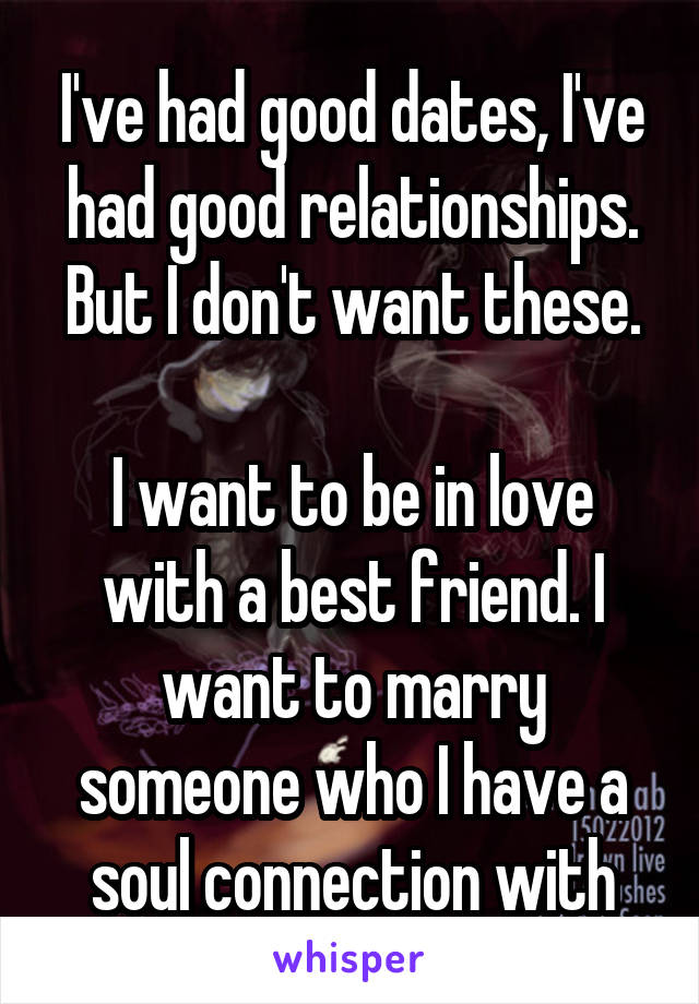 I've had good dates, I've had good relationships. But I don't want these.

I want to be in love with a best friend. I want to marry someone who I have a soul connection with