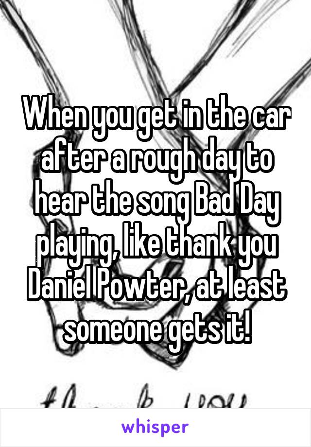 When you get in the car after a rough day to hear the song Bad Day playing, like thank you Daniel Powter, at least someone gets it!