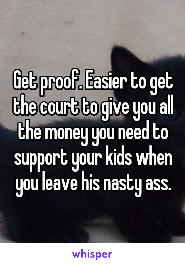 Get proof. Easier to get the court to give you all the money you need to support your kids when you leave his nasty ass.