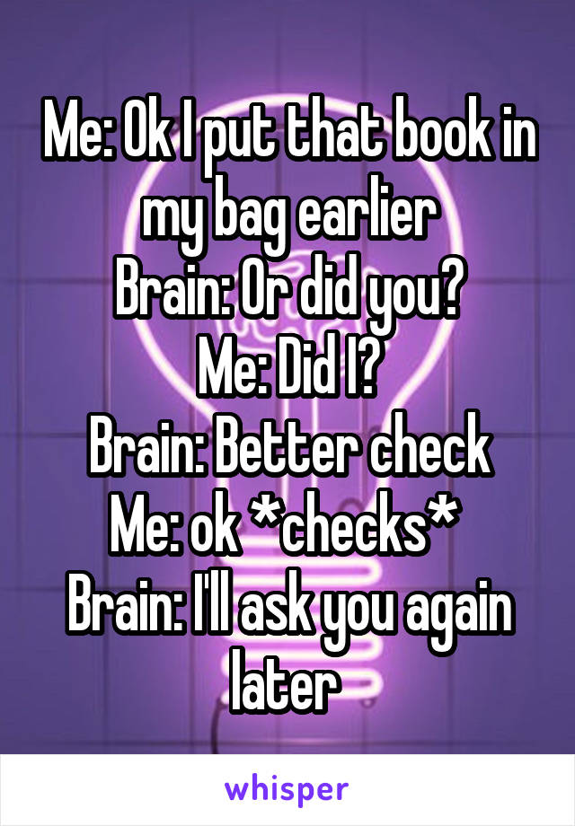 Me: Ok I put that book in my bag earlier
Brain: Or did you?
Me: Did I?
Brain: Better check
Me: ok *checks* 
Brain: I'll ask you again later 