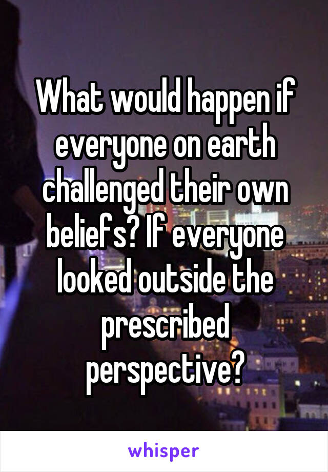 What would happen if everyone on earth challenged their own beliefs? If everyone looked outside the prescribed perspective?