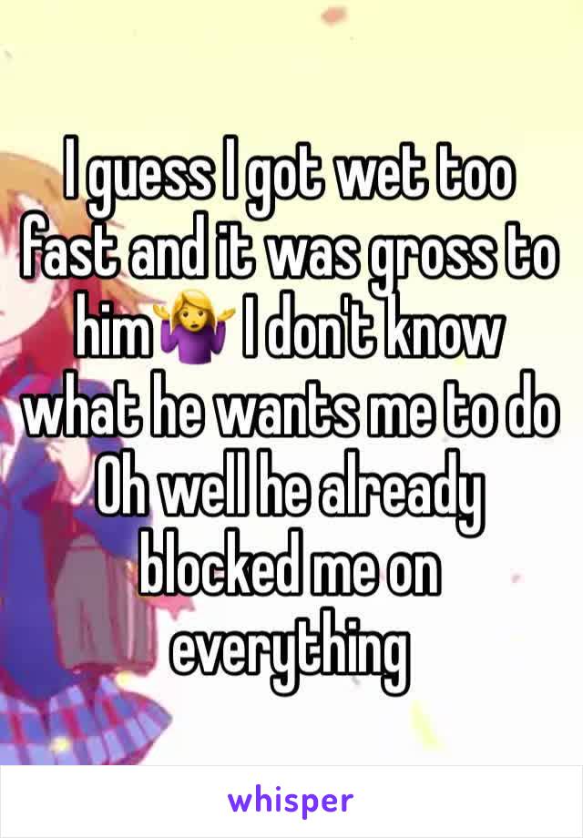 I guess I got wet too fast and it was gross to him🤷‍♀️ I don't know what he wants me to do Oh well he already blocked me on everything 