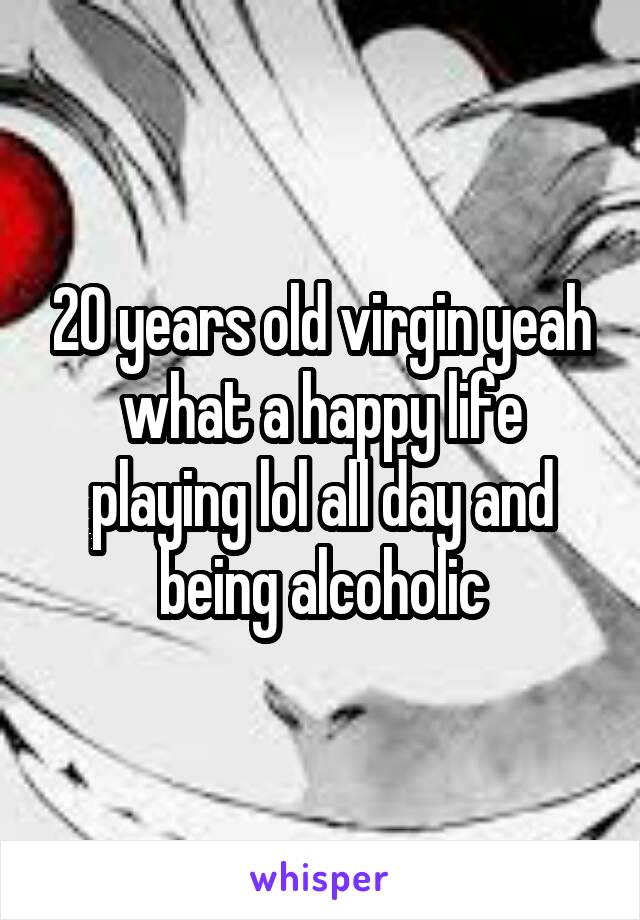 20 years old virgin yeah what a happy life playing lol all day and being alcoholic