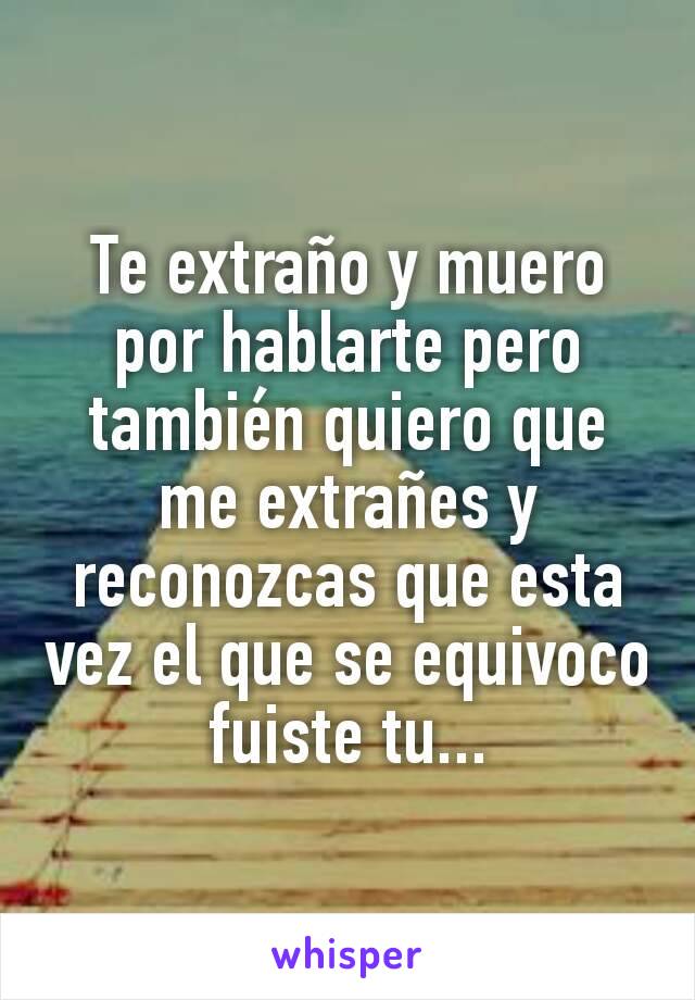 Te extraño y muero por hablarte pero también quiero que me extrañes y reconozcas que esta vez el que se equivoco fuiste tu...