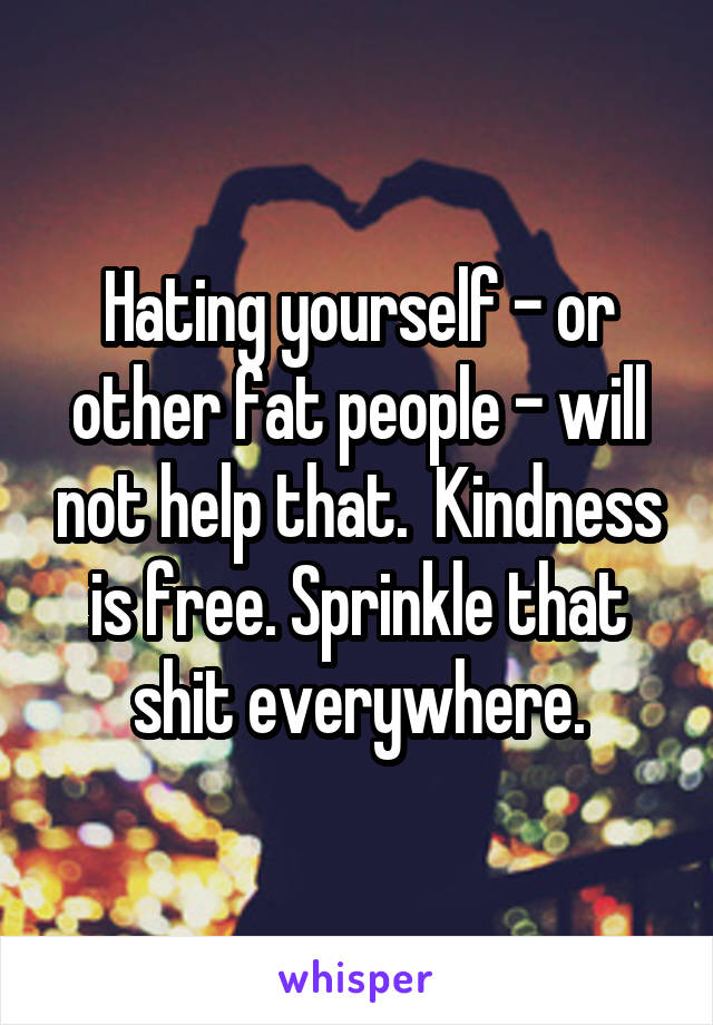 Hating yourself - or other fat people - will not help that.  Kindness is free. Sprinkle that shit everywhere.