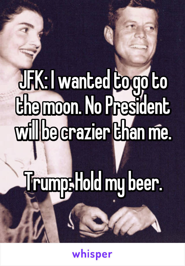 JFK: I wanted to go to the moon. No President will be crazier than me.

Trump: Hold my beer.