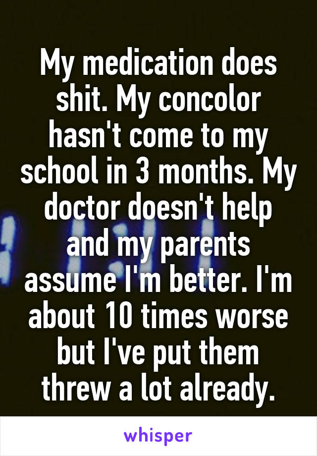 My medication does shit. My concolor hasn't come to my school in 3 months. My doctor doesn't help and my parents assume I'm better. I'm about 10 times worse but I've put them threw a lot already.