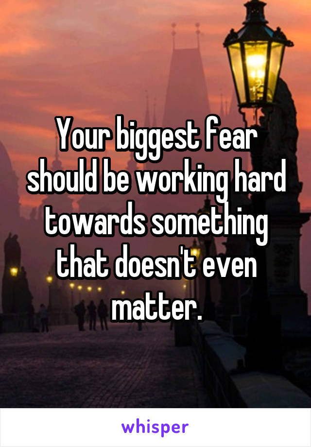 Your biggest fear should be working hard towards something that doesn't even matter.