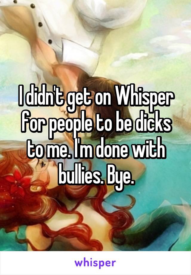 I didn't get on Whisper for people to be dicks to me. I'm done with bullies. Bye.