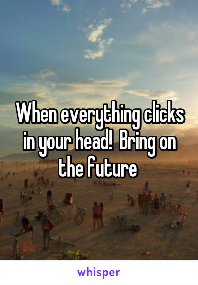 When everything clicks in your head!  Bring on the future 