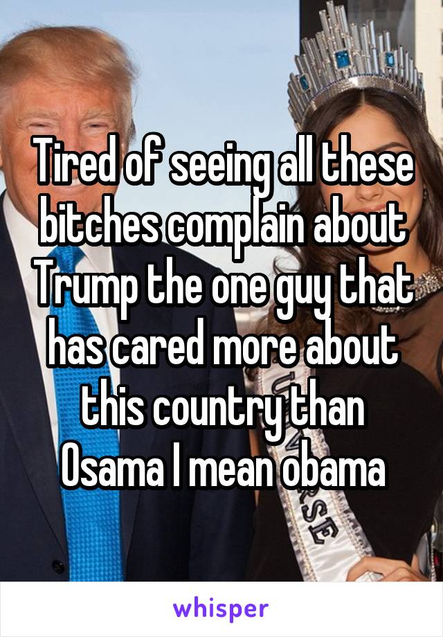 Tired of seeing all these bitches complain about Trump the one guy that has cared more about this country than Osama I mean obama