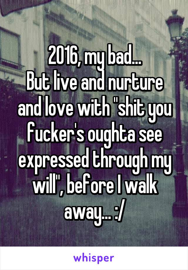 2016, my bad...
But live and nurture and love with "shit you fucker's oughta see expressed through my will", before I walk away... :/