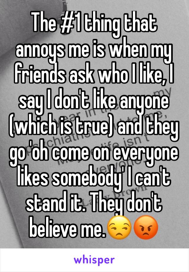 The #1 thing that annoys me is when my friends ask who I like, I say I don't like anyone (which is true) and they go 'oh come on everyone likes somebody' I can't stand it. They don't believe me.😒😡