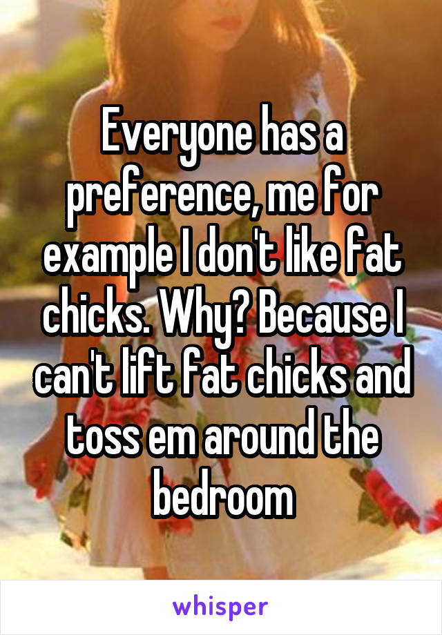 Everyone has a preference, me for example I don't like fat chicks. Why? Because I can't lift fat chicks and toss em around the bedroom