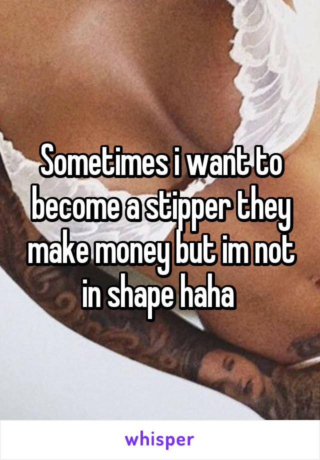 Sometimes i want to become a stipper they make money but im not in shape haha 