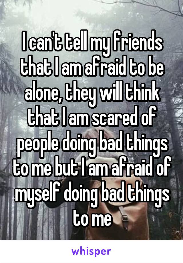 I can't tell my friends that I am afraid to be alone, they will think that I am scared of people doing bad things to me but I am afraid of myself doing bad things to me