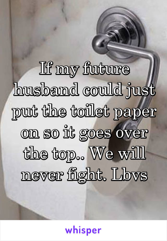 If my future husband could just put the toilet paper on so it goes over the top.. We will never fight. Lbvs