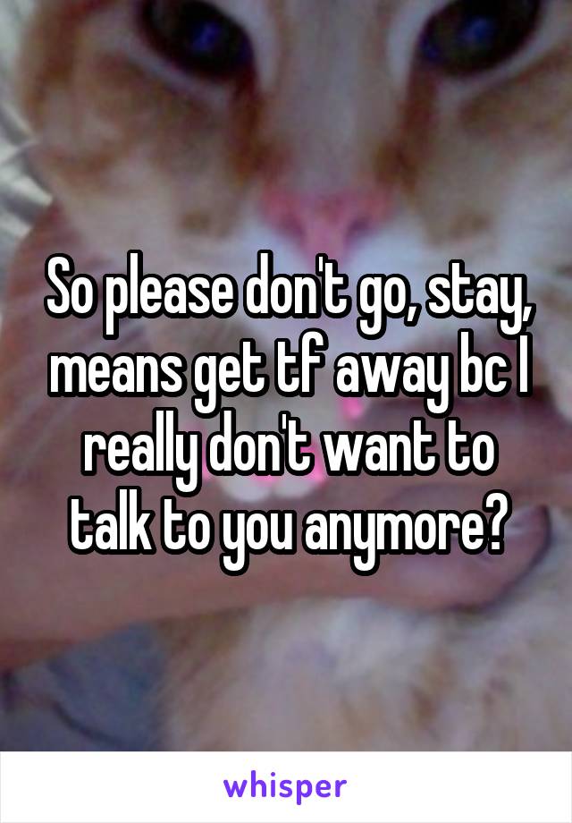 So please don't go, stay, means get tf away bc I really don't want to talk to you anymore?