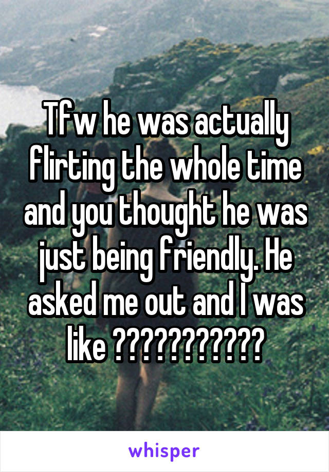 Tfw he was actually flirting the whole time and you thought he was just being friendly. He asked me out and I was like ???????????