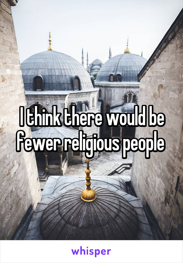 I think there would be fewer religious people 