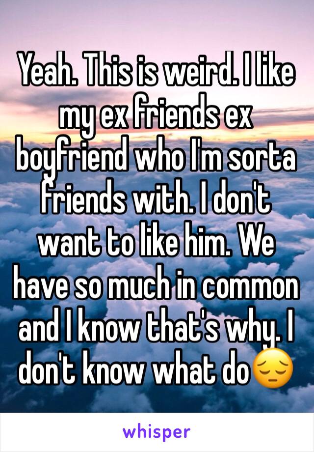 Yeah. This is weird. I like my ex friends ex boyfriend who I'm sorta friends with. I don't want to like him. We have so much in common  and I know that's why. I don't know what do😔