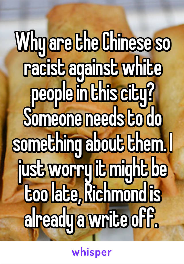 Why are the Chinese so racist against white people in this city? Someone needs to do something about them. I just worry it might be too late, Richmond is already a write off. 