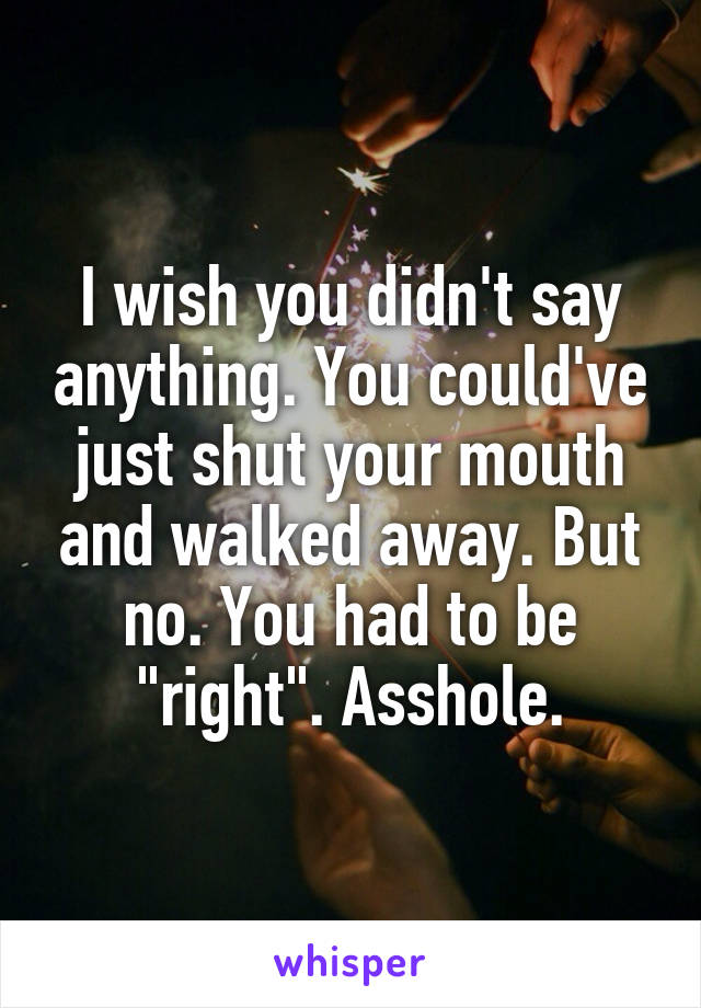 I wish you didn't say anything. You could've just shut your mouth and walked away. But no. You had to be "right". Asshole.