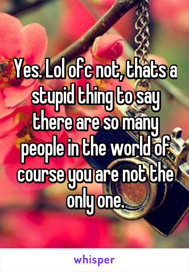 Yes. Lol ofc not, thats a stupid thing to say there are so many people in the world of course you are not the only one.