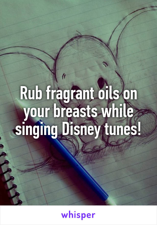 Rub fragrant oils on your breasts while singing Disney tunes!