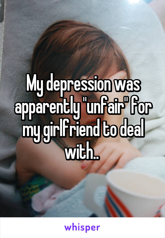 My depression was apparently "unfair" for my girlfriend to deal with.. 