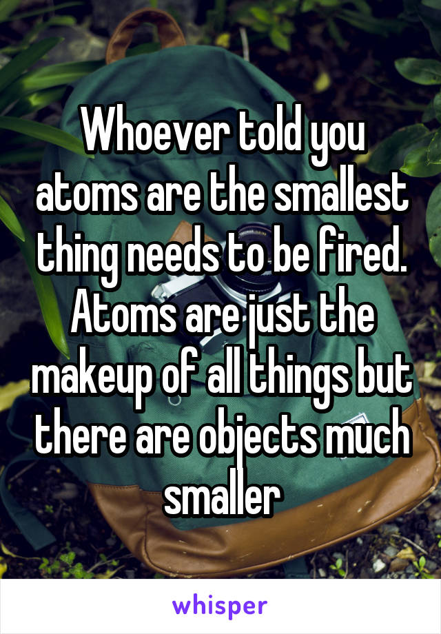 Whoever told you atoms are the smallest thing needs to be fired. Atoms are just the makeup of all things but there are objects much smaller