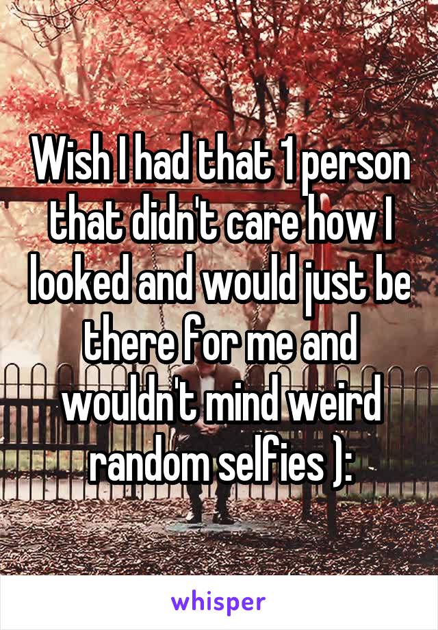 Wish I had that 1 person that didn't care how I looked and would just be there for me and wouldn't mind weird random selfies ):