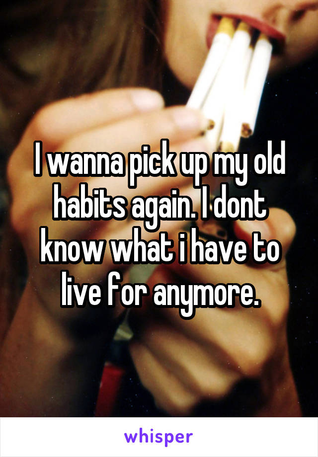 I wanna pick up my old habits again. I dont know what i have to live for anymore.