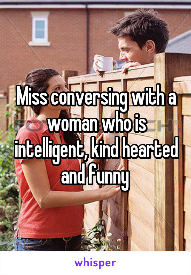 Miss conversing with a woman who is intelligent, kind hearted and funny 