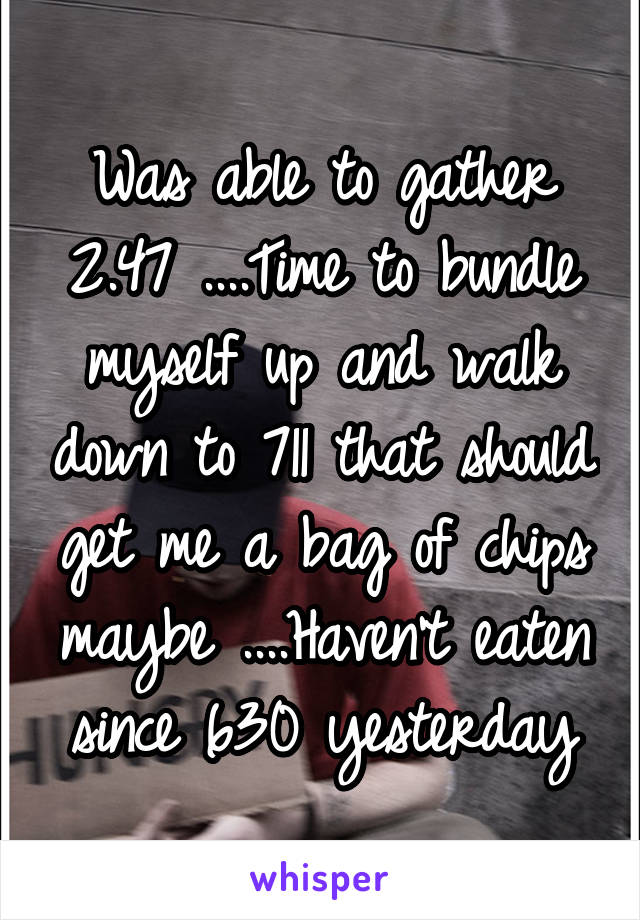 Was able to gather 2.47 ....Time to bundle myself up and walk down to 711 that should get me a bag of chips maybe ....Haven't eaten since 630 yesterday